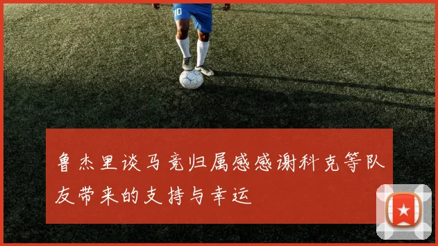 鲁杰里谈马竞归属感感谢科克等队友带来的支持与幸运