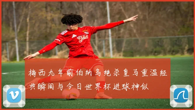 梅西九年前伯纳乌绝杀皇马重温经典瞬间与今日世界杯进球神似