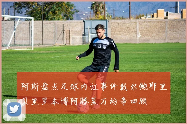 阿斯盘点足球内讧事件戴尔鲍耶里贝里罗本博阿滕莱万纷争回顾