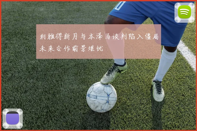 利雅得新月与本泽马谈判陷入僵局未来合作前景堪忧