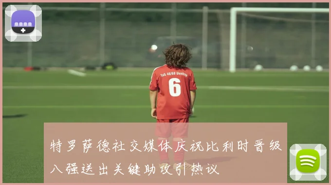 特罗萨德社交媒体庆祝比利时晋级八强送出关键助攻引热议