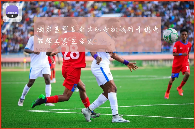 谢尔基誓言全力以赴挑战对手德尚解释其真正含义