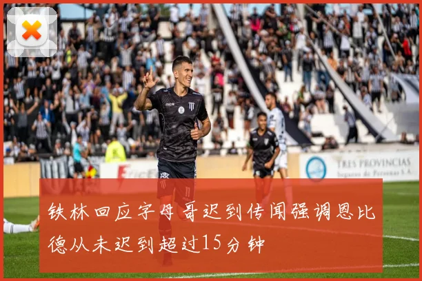 铁林回应字母哥迟到传闻强调恩比德从未迟到超过15分钟