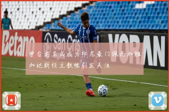 申台龙正式成为印尼豪门佩西加雅加达新任主教练引发关注