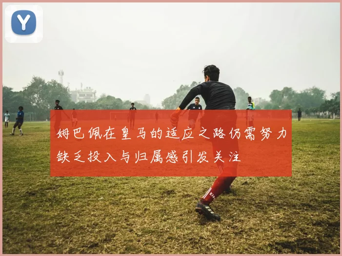 姆巴佩在皇马的适应之路仍需努力缺乏投入与归属感引发关注