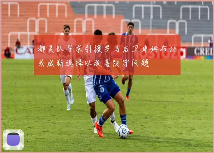 都灵队寻求引援罗马后卫库姆布拉或成新选择以改善防守问题