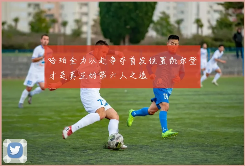 哈珀全力以赴争夺首发位置凯尔登才是真正的第六人之选