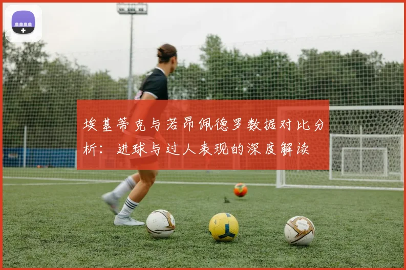 埃基蒂克与若昂佩德罗数据对比分析：进球与过人表现的深度解读