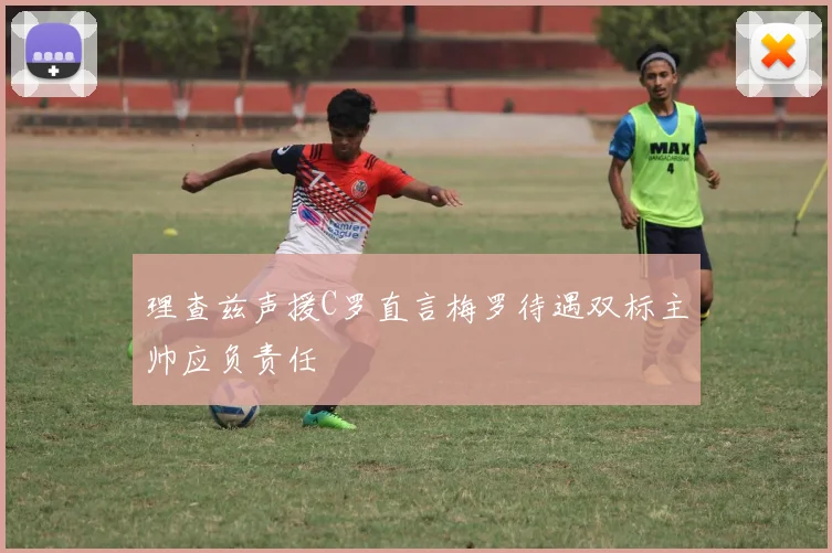 理查兹声援C罗直言梅罗待遇双标主帅应负责任