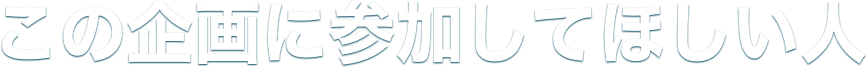 この企画に参加してほしい人